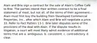 Alain and Brie sign a contract for the sale of Alain's Coffee Café to Brie. The parties intend their written contract to be a final statement of most, but not all, of the terms of their agreement—Alain must first buy the building from Developed Commercial Properties, Inc., after which Alain and Brie will negotiate a price. 33. Refer to Fact Pattern 13-1. Brie later disputes some of the provisions of the deal with Alain. If the dispute results in litigation, a court will most likely admit evidence of additional terms that are a. ambiguous. b. consistent. c. contradictory. d. clear.