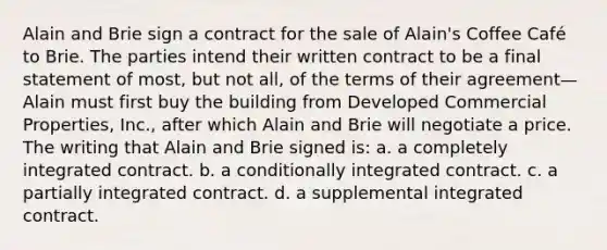 Alain and Brie sign a contract for the sale of Alain's Coffee Café to Brie. The parties intend their written contract to be a final statement of most, but not all, of the terms of their agreement—Alain must first buy the building from Developed Commercial Properties, Inc., after which Alain and Brie will negotiate a price. The writing that Alain and Brie signed is: a. a completely integrated contract. b. a conditionally integrated contract. c. a partially integrated contract. d. a supplemental integrated contract.