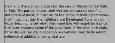 Alain and Brie sign a contract for the sale of Alain's Coffee Café to Brie. The parties intend their written contract to be a final statement of most, but not all, of the terms of their agreement—Alain must first buy the building from Developed Commercial Properties, Inc., after which Alain and Brie will negotiate a price. Brie later disputes some of the provisions of the deal with Alain. If the dispute results in litigation, a court will most likely admit evidence of additional terms that are