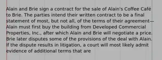 Alain and Brie sign a contract for the sale of Alain's Coffee Café to Brie. The parties intend their written contract to be a final statement of most, but not all, of the terms of their agreement—Alain must first buy the building from Developed Commercial Properties, Inc., after which Alain and Brie will negotiate a price. Brie later disputes some of the provisions of the deal with Alain. If the dispute results in litigation, a court will most likely admit evidence of additional terms that are