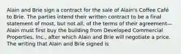 Alain and Brie sign a contract for the sale of Alain's Coffee Café to Brie. The parties intend their written contract to be a final statement of most, but not all, of the terms of their agreement—Alain must first buy the building from Developed Commercial Properties, Inc., after which Alain and Brie will negotiate a price. The writing that Alain and Brie signed is