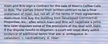 Alain and Brie sign a contract for the sale of Alain's Coffee Café to Brie. The parties intend their written contract to be a final statement of most, but not all, of the terms of their agreement—Alain must first buy the building from Developed Commercial Properties, Inc., after which Alain and Brie will negotiate a price. Brie later disputes some of the provisions of the deal with Alain. If the dispute results in litigation, a court will most likely admit evidence of additional terms that are: a. ambiguous. b. consistent. c. contradictory. d. clear.