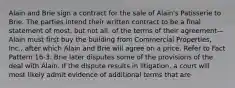 Alain and Brie sign a contract for the sale of Alain's Patisserie to Brie. The parties intend their written contract to be a final statement of most, but not all, of the terms of their agreement—Alain must first buy the building from Commercial Properties, Inc., after which Alain and Brie will agree on a price. Refer to Fact Pattern 16-3. Brie later disputes some of the provisions of the deal with Alain. If the dispute results in litigation, a court will most likely admit evidence of additional terms that are​