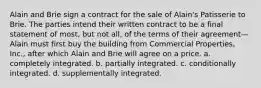 Alain and Brie sign a contract for the sale of Alain's Patisserie to Brie. The parties intend their written contract to be a final statement of most, but not all, of the terms of their agreement—Alain must first buy the building from Commercial Properties, Inc., after which Alain and Brie will agree on a price. a. ​completely integrated. b. ​partially integrated. c. ​conditionally integrated. d. ​supplementally integrated.