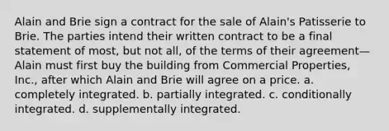 Alain and Brie sign a contract for the sale of Alain's Patisserie to Brie. The parties intend their written contract to be a final statement of most, but not all, of the terms of their agreement—Alain must first buy the building from Commercial Properties, Inc., after which Alain and Brie will agree on a price. a. ​completely integrated. b. ​partially integrated. c. ​conditionally integrated. d. ​supplementally integrated.