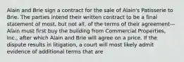 Alain and Brie sign a contract for the sale of Alain's Patisserie to Brie. The parties intend their written contract to be a final statement of most, but not all, of the terms of their agreement—Alain must first buy the building from Commercial Properties, Inc., after which Alain and Brie will agree on a price. If the dispute results in litigation, a court will most likely admit evidence of additional terms that are​