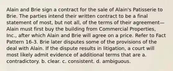 Alain and Brie sign a contract for the sale of Alain's Patisserie to Brie. The parties intend their written contract to be a final statement of most, but not all, of the terms of their agreement—Alain must first buy the building from Commercial Properties, Inc., after which Alain and Brie will agree on a price. Refer to Fact Pattern 16-3. Brie later disputes some of the provisions of the deal with Alain. If the dispute results in litigation, a court will most likely admit evidence of additional terms that are​ a. ​contradictory. b. ​clear. c. ​consistent. d. ​ambiguous.