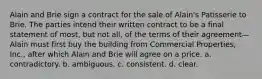 Alain and Brie sign a contract for the sale of Alain's Patisserie to Brie. The parties intend their written contract to be a final statement of most, but not all, of the terms of their agreement—Alain must first buy the building from Commercial Properties, Inc., after which Alain and Brie will agree on a price. a. ​contradictory. b. ​ambiguous. c. ​consistent. d. ​clear.