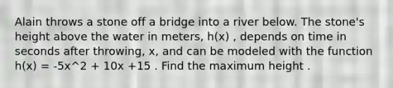 Alain throws a stone off a bridge into a river below. The stone's height above the water in meters, h(x) , depends on time in seconds after throwing, x, and can be modeled with the function h(x) = -5x^2 + 10x +15 . Find the maximum height .