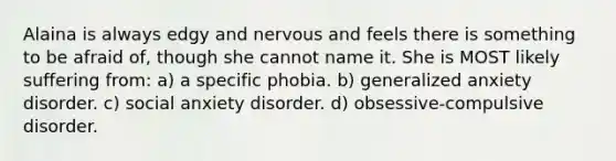 Alaina is always edgy and nervous and feels there is something to be afraid of, though she cannot name it. She is MOST likely suffering from: a) a specific phobia. b) generalized anxiety disorder. c) social anxiety disorder. d) obsessive-compulsive disorder.