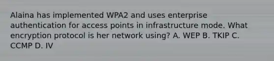 Alaina has implemented WPA2 and uses enterprise authentication for access points in infrastructure mode. What encryption protocol is her network using? A. WEP B. TKIP C. CCMP D. IV