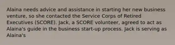 Alaina needs advice and assistance in starting her new business venture, so she contacted the Service Corps of Retired Executives (SCORE). Jack, a SCORE volunteer, agreed to act as Alaina's guide in the business start-up process. Jack is serving as Alaina's