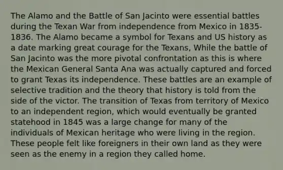 The Alamo and the Battle of San Jacinto were essential battles during the Texan War from independence from Mexico in 1835-1836. The Alamo became a symbol for Texans and US history as a date marking great courage for the Texans, While the battle of San Jacinto was the more pivotal confrontation as this is where the Mexican General Santa Ana was actually captured and forced to grant Texas its independence. These battles are an example of selective tradition and the theory that history is told from the side of the victor. The transition of Texas from territory of Mexico to an independent region, which would eventually be granted statehood in 1845 was a large change for many of the individuals of Mexican heritage who were living in the region. These people felt like foreigners in their own land as they were seen as the enemy in a region they called home.