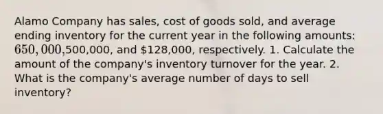 Alamo Company has sales, cost of goods sold, and average ending inventory for the current year in the following amounts: 650,000,500,000, and 128,000, respectively. 1. Calculate the amount of the company's inventory turnover for the year. 2. What is the company's average number of days to sell inventory?