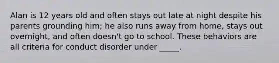 Alan is 12 years old and often stays out late at night despite his parents grounding him; he also runs away from home, stays out overnight, and often doesn't go to school. These behaviors are all criteria for conduct disorder under _____.