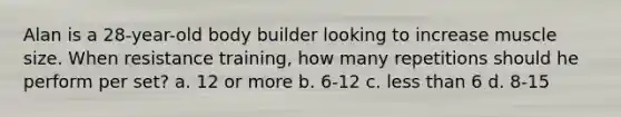 Alan is a 28-year-old body builder looking to increase muscle size. When resistance training, how many repetitions should he perform per set? a. 12 or more b. 6-12 c. less than 6 d. 8-15