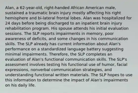 Alan, a 62-year-old, right-handed African American male, sustained a traumatic brain injury mostly affecting his right hemisphere and bi-lateral frontal lobes. Alan was hospitalized for 24 days before being discharged to an inpatient brain injury rehabilitation program. His spouse attends his initial evaluation sessions. The SLP reports impairments in memory, poor awareness of deficits, and some changes in his communication skills. The SLP already has current information about Alan's performance on a standardized language battery suggesting minimal impairments. Therefore, the SLP completes an evaluation of Alan's functional communication skills. The SLP's assessment involves testing his functional use of humor, facial expressions, nonverbal communication strategies, and understanding functional written materials. The SLP hopes to use this information to determine the impact of Alan's impairments on his daily life.