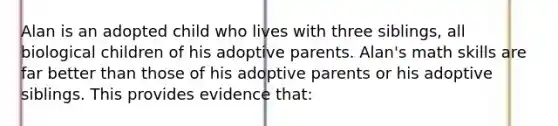 Alan is an adopted child who lives with three siblings, all biological children of his adoptive parents. Alan's math skills are far better than those of his adoptive parents or his adoptive siblings. This provides evidence that: