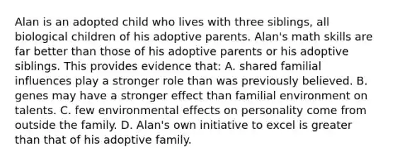 Alan is an adopted child who lives with three siblings, all biological children of his adoptive parents. Alan's math skills are far better than those of his adoptive parents or his adoptive siblings. This provides evidence that: A. shared familial influences play a stronger role than was previously believed. B. genes may have a stronger effect than familial environment on talents. C. few environmental effects on personality come from outside the family. D. Alan's own initiative to excel is greater than that of his adoptive family.