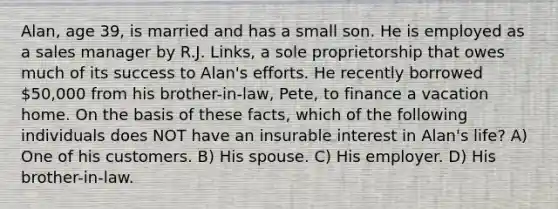 Alan, age 39, is married and has a small son. He is employed as a sales manager by R.J. Links, a sole proprietorship that owes much of its success to Alan's efforts. He recently borrowed 50,000 from his brother-in-law, Pete, to finance a vacation home. On the basis of these facts, which of the following individuals does NOT have an insurable interest in Alan's life? A) One of his customers. B) His spouse. C) His employer. D) His brother-in-law.