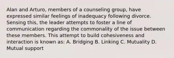 Alan and Arturo, members of a counseling group, have expressed similar feelings of inadequacy following divorce. Sensing this, the leader attempts to foster a line of communication regarding the commonality of the issue between these members. This attempt to build cohesiveness and interaction is known as: A. Bridging B. Linking C. Mutuality D. Mutual support