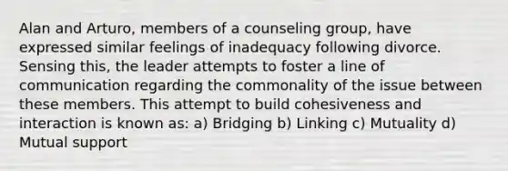 Alan and Arturo, members of a counseling group, have expressed similar feelings of inadequacy following divorce. Sensing this, the leader attempts to foster a line of communication regarding the commonality of the issue between these members. This attempt to build cohesiveness and interaction is known as: a) Bridging b) Linking c) Mutuality d) Mutual support