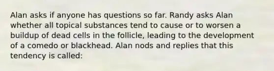 Alan asks if anyone has questions so far. Randy asks Alan whether all topical substances tend to cause or to worsen a buildup of dead cells in the follicle, leading to the development of a comedo or blackhead. Alan nods and replies that this tendency is called: