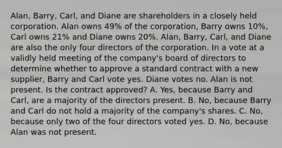 Alan, Barry, Carl, and Diane are shareholders in a closely held corporation. Alan owns 49% of the corporation, Barry owns 10%, Carl owns 21% and Diane owns 20%. Alan, Barry, Carl, and Diane are also the only four directors of the corporation. In a vote at a validly held meeting of the company's board of directors to determine whether to approve a standard contract with a new supplier, Barry and Carl vote yes. Diane votes no. Alan is not present. Is the contract approved? A. Yes, because Barry and Carl, are a majority of the directors present. B. No, because Barry and Carl do not hold a majority of the company's shares. C. No, because only two of the four directors voted yes. D. No, because Alan was not present.