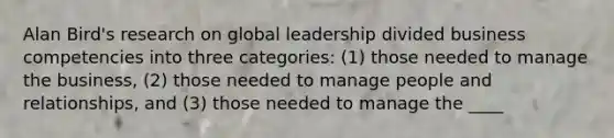 Alan Bird's research on global leadership divided business competencies into three categories: (1) those needed to manage the business, (2) those needed to manage people and relationships, and (3) those needed to manage the ____