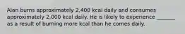 Alan burns approximately 2,400 kcal daily and consumes approximately 2,000 kcal daily. He is likely to experience _______ as a result of burning more kcal than he comes daily.