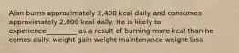 Alan burns approximately 2,400 kcal daily and consumes approximately 2,000 kcal daily. He is likely to experience_________ as a result of burning more kcal than he comes daily. weight gain weight maintenance weight loss