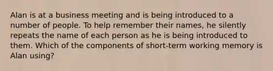 Alan is at a business meeting and is being introduced to a number of people. To help remember their names, he silently repeats the name of each person as he is being introduced to them. Which of the components of short-term working memory is Alan using?