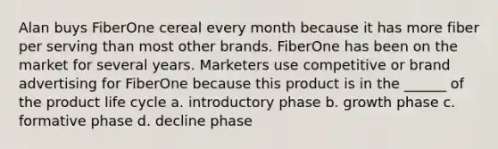 Alan buys FiberOne cereal every month because it has more fiber per serving than most other brands. FiberOne has been on the market for several years. Marketers use competitive or brand advertising for FiberOne because this product is in the ______ of the product life cycle a. introductory phase b. growth phase c. formative phase d. decline phase