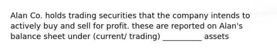 Alan Co. holds trading securities that the company intends to actively buy and sell for profit. these are reported on Alan's balance sheet under (current/ trading) __________ assets