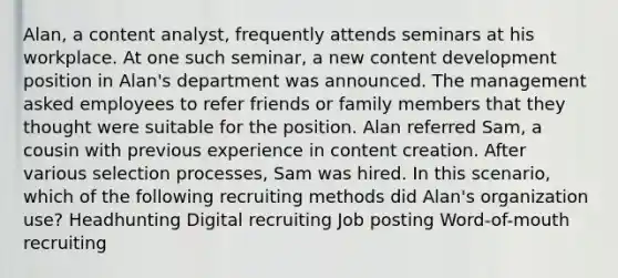 Alan, a content analyst, frequently attends seminars at his workplace. At one such seminar, a new content development position in Alan's department was announced. The management asked employees to refer friends or family members that they thought were suitable for the position. Alan referred Sam, a cousin with previous experience in content creation. After various selection processes, Sam was hired. In this scenario, which of the following recruiting methods did Alan's organization use? Headhunting Digital recruiting Job posting Word-of-mouth recruiting