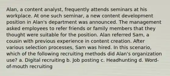 Alan, a content analyst, frequently attends seminars at his workplace. At one such seminar, a new content development position in Alan's department was announced. The management asked employees to refer friends or family members that they thought were suitable for the position. Alan referred Sam, a cousin with previous experience in content creation. After various selection processes, Sam was hired. In this scenario, which of the following recruiting methods did Alan's organization use? a. Digital recruiting b. Job posting c. Headhunting d. Word-of-mouth recruiting