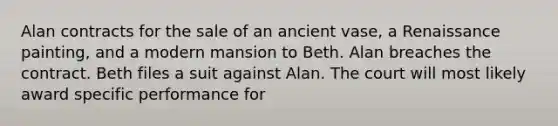 Alan contracts for the sale of an ancient vase, a Renaissance painting, and a modern mansion to Beth. Alan breaches the contract. Beth files a suit against Alan. The court will most likely award specific performance for