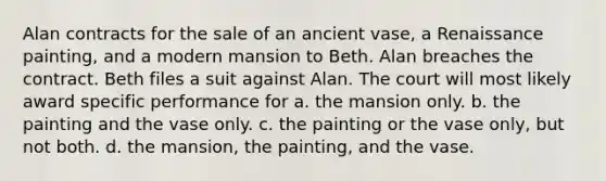 Alan contracts for the sale of an ancient vase, a Renaissance painting, and a modern mansion to Beth. Alan breaches the contract. Beth files a suit against Alan. The court will most likely award specific performance for a. the mansion only. b. the painting and the vase only. c. the painting or the vase only, but not both. d. the mansion, the painting, and the vase.