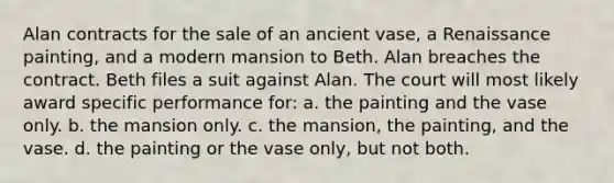 Alan contracts for the sale of an ancient vase, a Renaissance painting, and a modern mansion to Beth. Alan breaches the contract. Beth files a suit against Alan. The court will most likely award specific performance for: a. the painting and the vase only. b. the mansion only. c. the mansion, the painting, and the vase. d. the painting or the vase only, but not both.