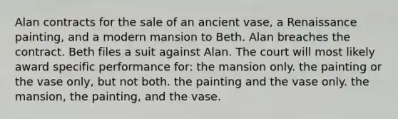 Alan contracts for the sale of an ancient vase, a Renaissance painting, and a modern mansion to Beth. Alan breaches the contract. Beth files a suit against Alan. The court will most likely award specific performance for: the mansion only. the painting or the vase only, but not both. the painting and the vase only. the mansion, the painting, and the vase.