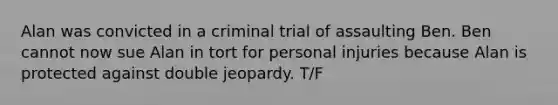 Alan was convicted in a criminal trial of assaulting Ben. Ben cannot now sue Alan in tort for personal injuries because Alan is protected against double jeopardy. T/F