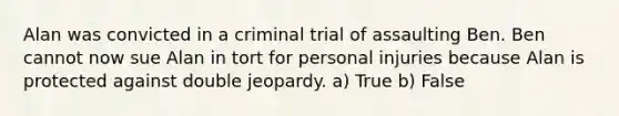 Alan was convicted in a criminal trial of assaulting Ben. Ben cannot now sue Alan in tort for personal injuries because Alan is protected against double jeopardy. a) True b) False