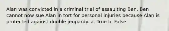 Alan was convicted in a criminal trial of assaulting Ben. Ben cannot now sue Alan in tort for personal injuries because Alan is protected against double jeopardy. a. True b. False