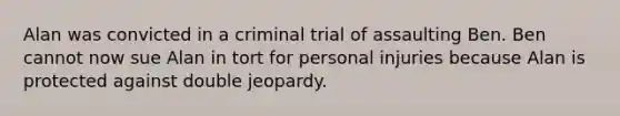 Alan was convicted in a criminal trial of assaulting Ben. Ben cannot now sue Alan in tort for personal injuries because Alan is protected against double jeopardy.