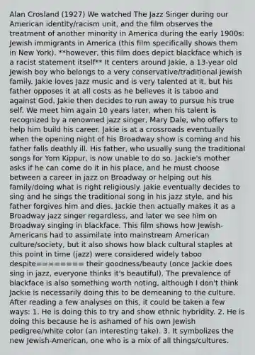 Alan Crosland (1927) We watched The Jazz Singer during our American identity/racism unit, and the film observes the treatment of another minority in America during the early 1900s: Jewish immigrants in America (this film specifically shows them in New York). **however, this film does depict blackface which is a racist statement itself** It centers around Jakie, a 13-year old Jewish boy who belongs to a very conservative/traditional Jewish family. Jakie loves Jazz music and is very talented at it, but his father opposes it at all costs as he believes it is taboo and against God. Jakie then decides to run away to pursue his true self. We meet him again 10 years later, when his talent is recognized by a renowned jazz singer, Mary Dale, who offers to help him build his career. Jakie is at a crossroads eventually when the opening night of his Broadway show is coming and his father falls deathly ill. His father, who usually sung the traditional songs for Yom Kippur, is now unable to do so. Jackie's mother asks if he can come do it in his place, and he must choose between a career in jazz on Broadway or helping out his family/doing what is right religiously. Jakie eventually decides to sing and he sings the traditional song in his jazz style, and his father forgives him and dies. Jackie then actually makes it as a Broadway jazz singer regardless, and later we see him on Broadway singing in blackface. This film shows how Jewish-Americans had to assimilate into mainstream American culture/society, but it also shows how black cultural staples at this point in time (jazz) were considered widely taboo despite======== their goodness/beauty (once Jackie does sing in jazz, everyone thinks it's beautiful). The prevalence of blackface is also something worth noting, although I don't think Jackie is necessarily doing this to be demeaning to the culture. After reading a few analyses on this, it could be taken a few ways: 1. He is doing this to try and show ethnic hybridity. 2. He is doing this because he is ashamed of his own Jewish pedigree/white color (an interesting take). 3. It symbolizes the new Jewish-American, one who is a mix of all things/cultures.