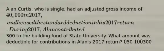 Alan Curtis, who is single, had an adjusted gross income of 40,000 in 2017, and he used the standard deduction in his 2017 return. During 2017, Alan contributed300 to the building fund of State University. What amount was deductible for contributions in Alan's 2017 return? 050 100300