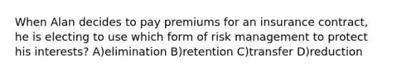 When Alan decides to pay premiums for an insurance contract, he is electing to use which form of risk management to protect his interests? A)elimination B)retention C)transfer D)reduction