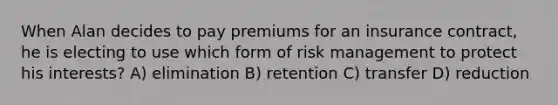 When Alan decides to pay premiums for an insurance contract, he is electing to use which form of risk management to protect his interests? A) elimination B) retention C) transfer D) reduction