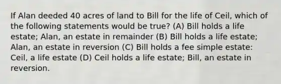 If Alan deeded 40 acres of land to Bill for the life of Ceil, which of the following statements would be true? (A) Bill holds a life estate; Alan, an estate in remainder (B) Bill holds a life estate; Alan, an estate in reversion (C) Bill holds a fee simple estate: Ceil, a life estate (D) Ceil holds a life estate; Bill, an estate in reversion.