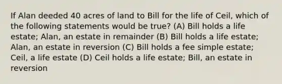 If Alan deeded 40 acres of land to Bill for the life of Ceil, which of the following statements would be true? (A) Bill holds a life estate; Alan, an estate in remainder (B) Bill holds a life estate; Alan, an estate in reversion (C) Bill holds a fee simple estate; Ceil, a life estate (D) Ceil holds a life estate; Bill, an estate in reversion